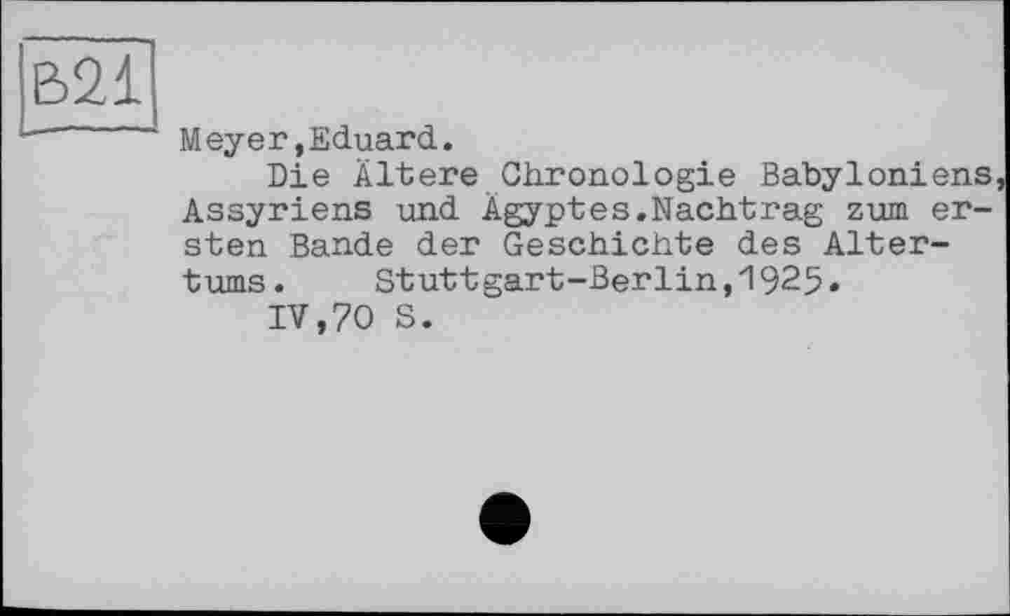 ﻿В2І
Meyer,Eduard.
Die Ältere Chronologie Babyloniens, Assyriens und Ägyptes.Nachtrag zum ersten Bande der Geschichte des Altertums. Stuttgart-Berlin,1925.
IV,70 S.